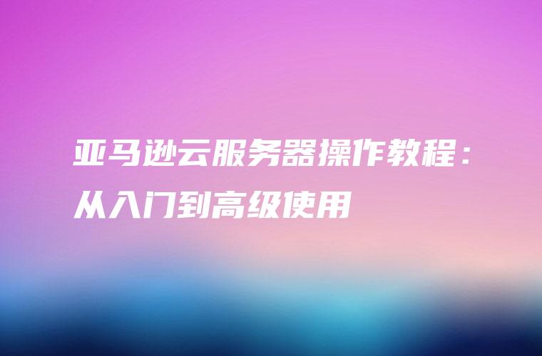 亚马逊云服务器操作教程：从入门到高级使用